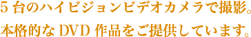 5台のハイビジョンビデオカメラで撮影。本格的なDVD作品をご提供しています。